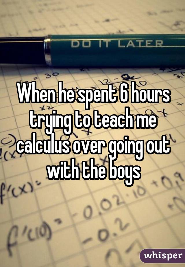 When he spent 6 hours trying to teach me calculus over going out with the boys