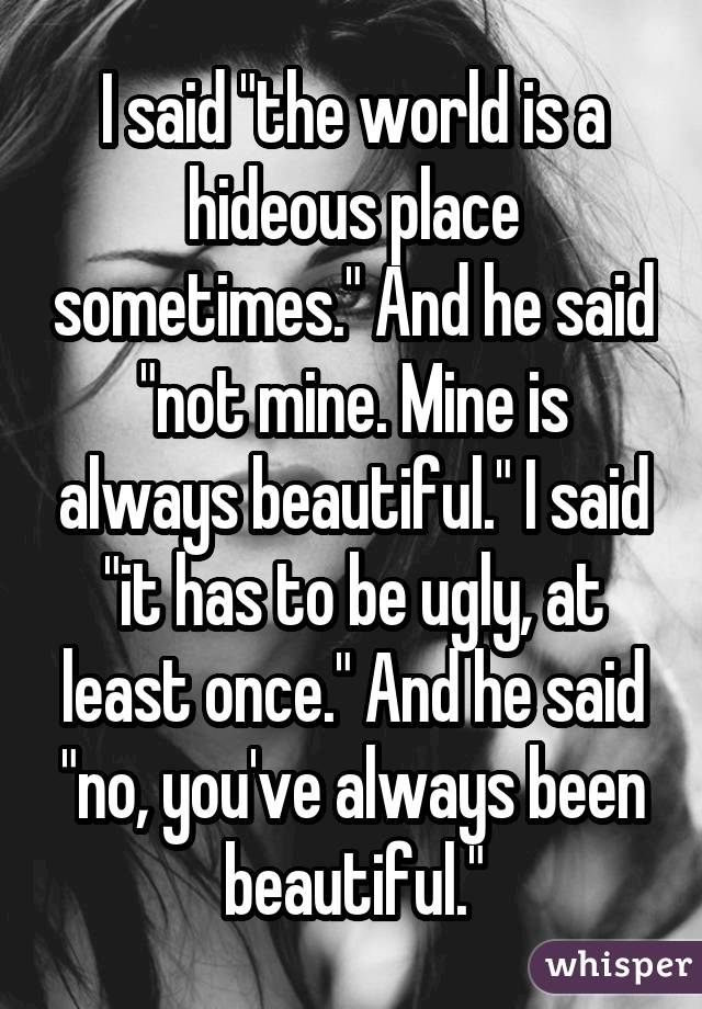 I said "the world is a hideous place sometimes." And he said "not mine. Mine is always beautiful." I said "it has to be ugly, at least once." And he said "no, you've always been beautiful."