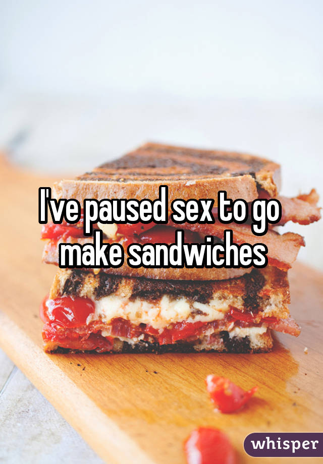 I've paused sex to go  make sandwiches