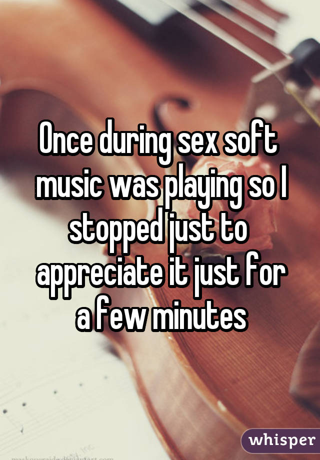 Once during sex soft  music was playing so I stopped just to  appreciate it just for a few minutes