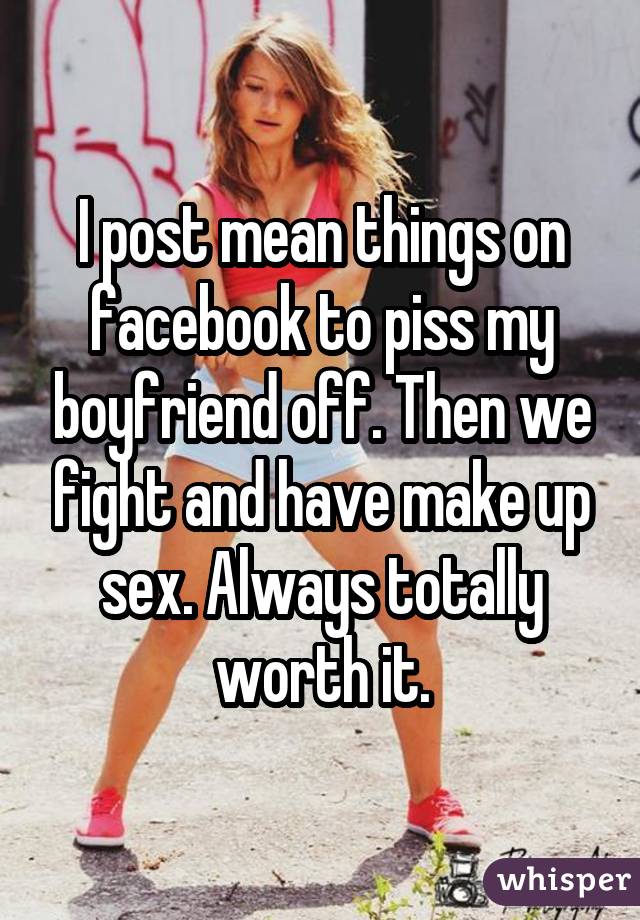I post mean things on facebook to piss my boyfriend off. Then we fight and have make up sex. Always totally worth it.