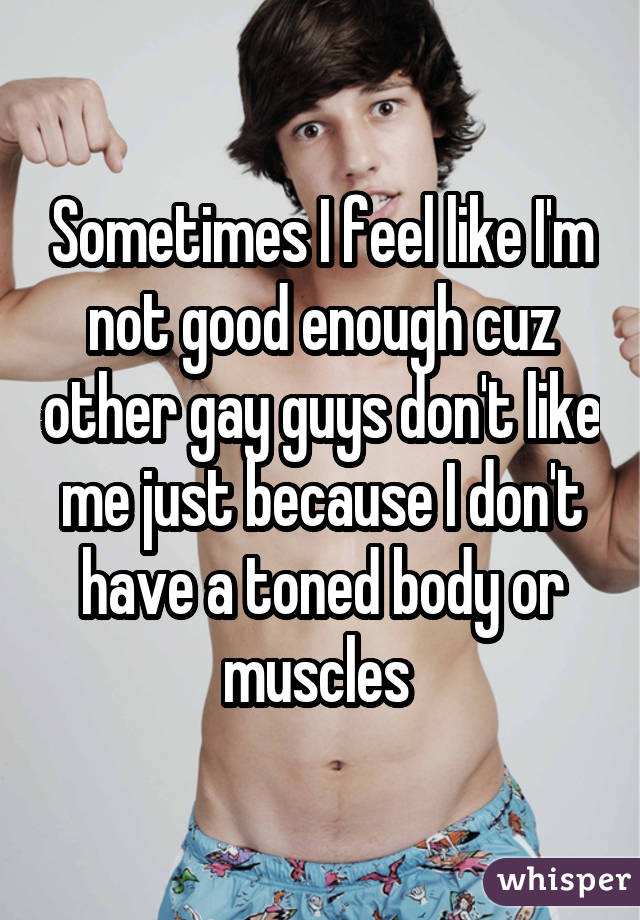 Sometimes I feel like I'm not good enough cuz other gay guys don't like me just because I don't have a toned body or muscles 