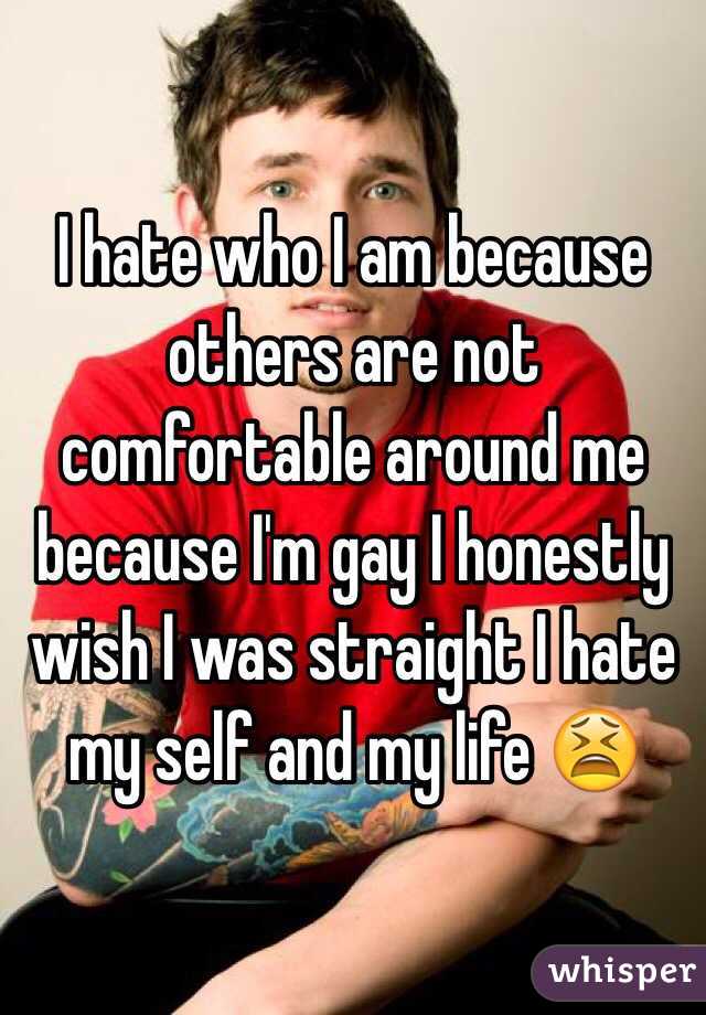 I hate who I am because others are not comfortable around me because I'm gay I honestly wish I was straight I hate my self and my life ?