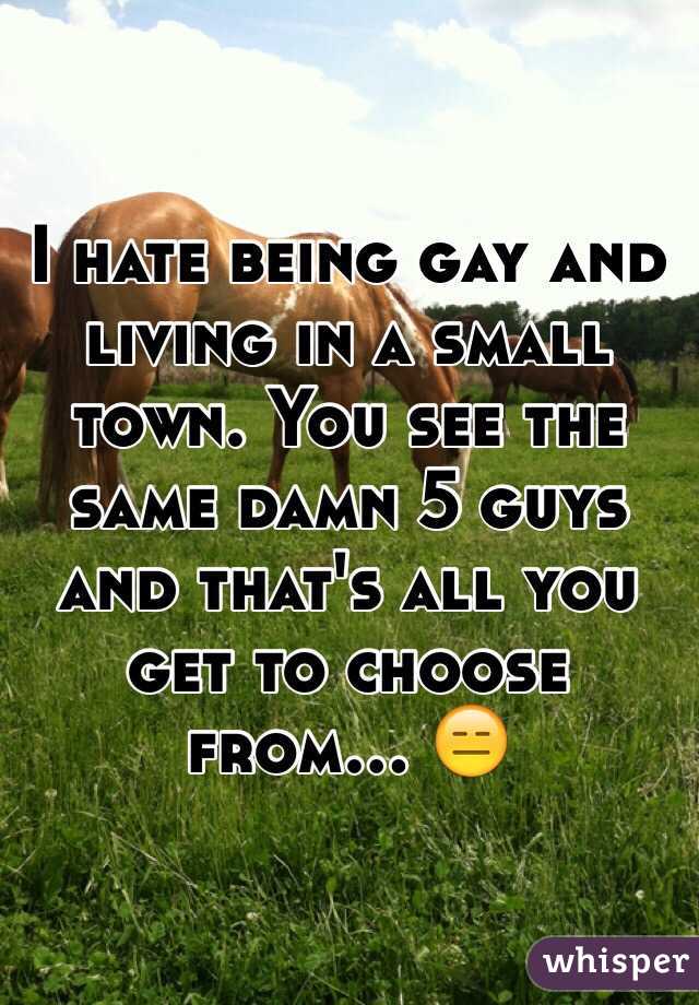 I hate being gay and living in a small town. You see the same damn 5 guys and that's all you get to choose from... ????