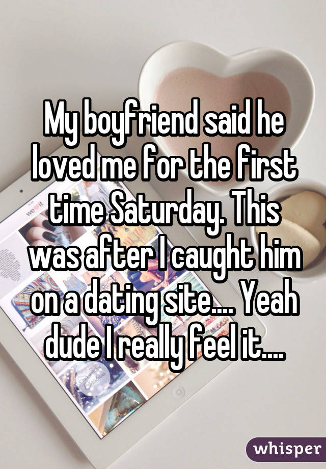 My boyfriend said he loved me for the first time Saturday. This was after I caught him on a dating site.... Yeah dude I really feel it....
