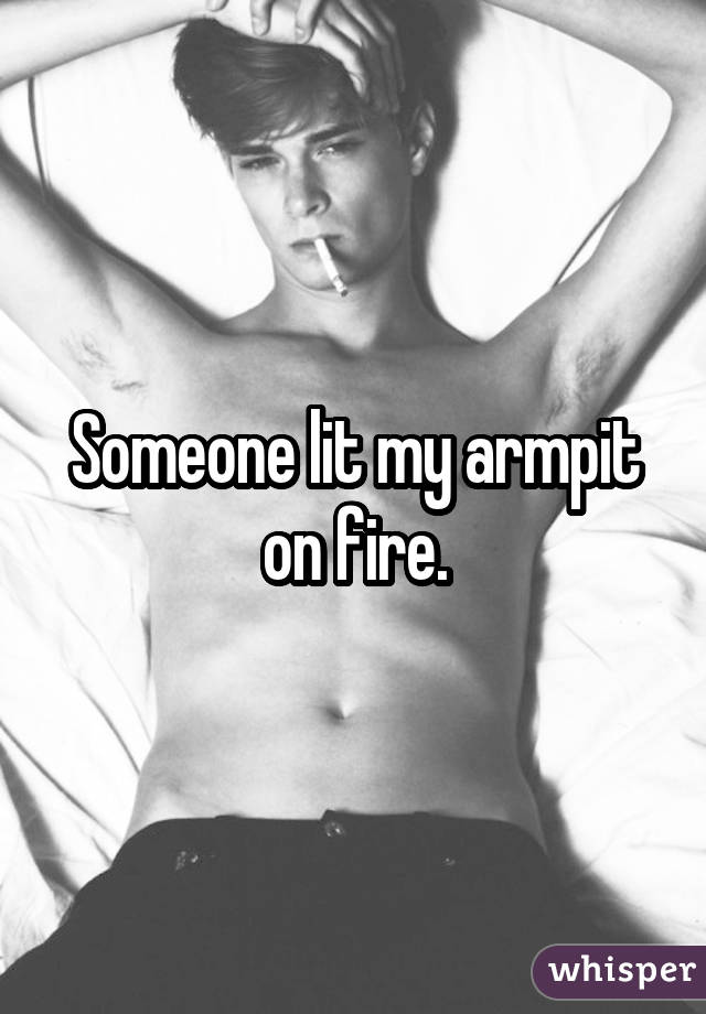 Someone lit my armpit on fire.
