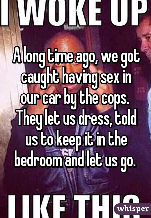 A long time ago, we got caught having sex in our car by the cops. They let us dress, told us to keep it in the bedroom and let us go. 
