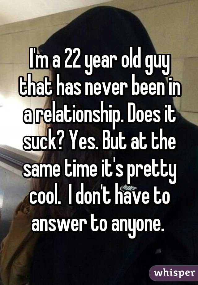 I'm a 22 year old guy that has never been in a relationship. Does it suck? Yes. But at the same time it's pretty cool.  I don't have to answer to anyone. 