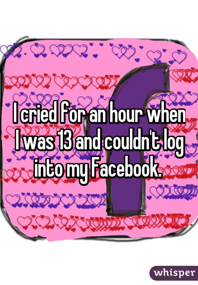 I cried for an hour when I was 13 and couldn't log into my Facebook. 