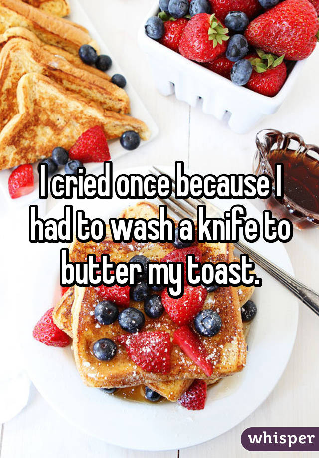 I cried once because I had to wash a knife to butter my toast.