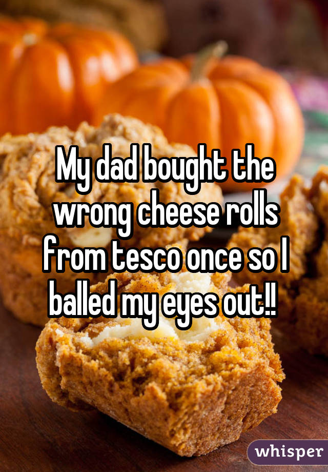 My dad bought the wrong cheese rolls from tesco once so I balled my eyes out!! 