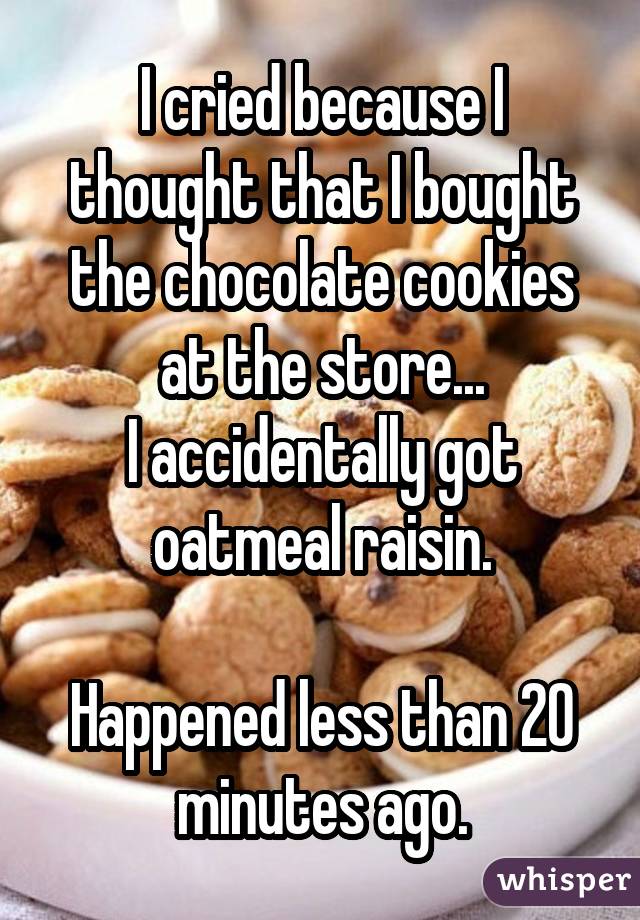 I cried because I thought that I bought the chocolate cookies at the store... I accidentally got oatmeal raisin. Happened less than 20 minutes ago.