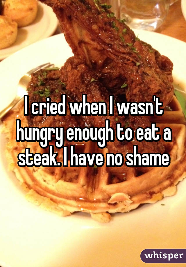 I cried when I wasn't hungry enough to eat a steak. I have no shame