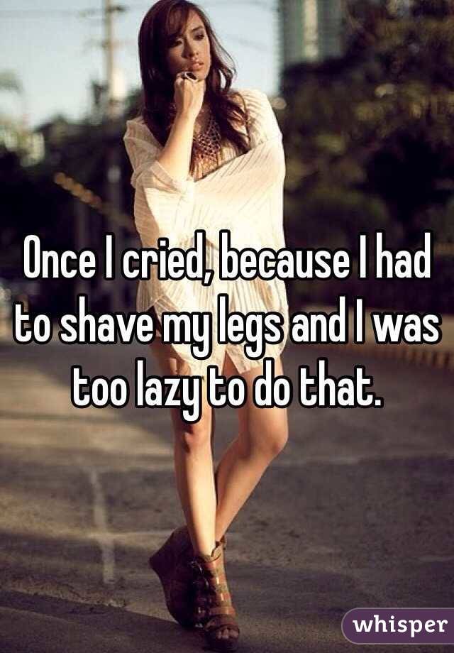 Once I cried, because I had to shave my legs and I was too lazy to do that.