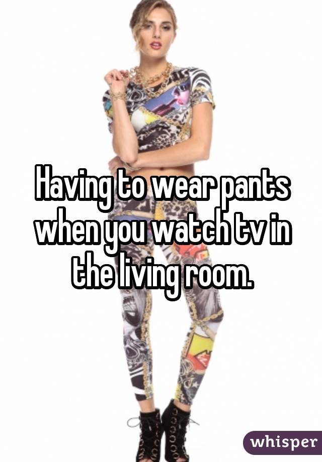 Having to wear pants when you watch tv in the living room.