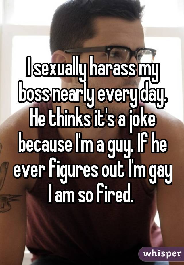 I sexually harass my boss nearly every day. He thinks it's a joke because I'm a guy. If he ever figures out I'm gay I am so fired. 