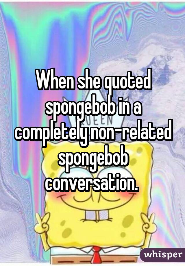 When she quoted spongebob in a completely non-related spongebob conversation. 