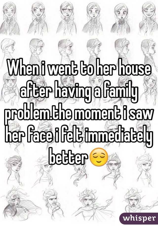 When i went to her house after having a family problem.the moment i saw her face i felt immediately better😌