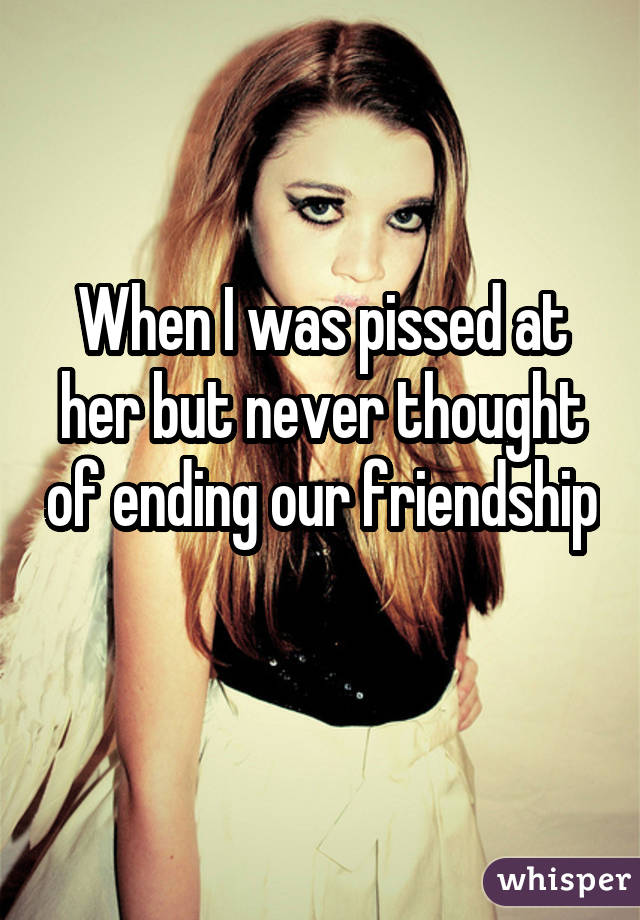 When I was pissed at her but never thought of ending our friendship 