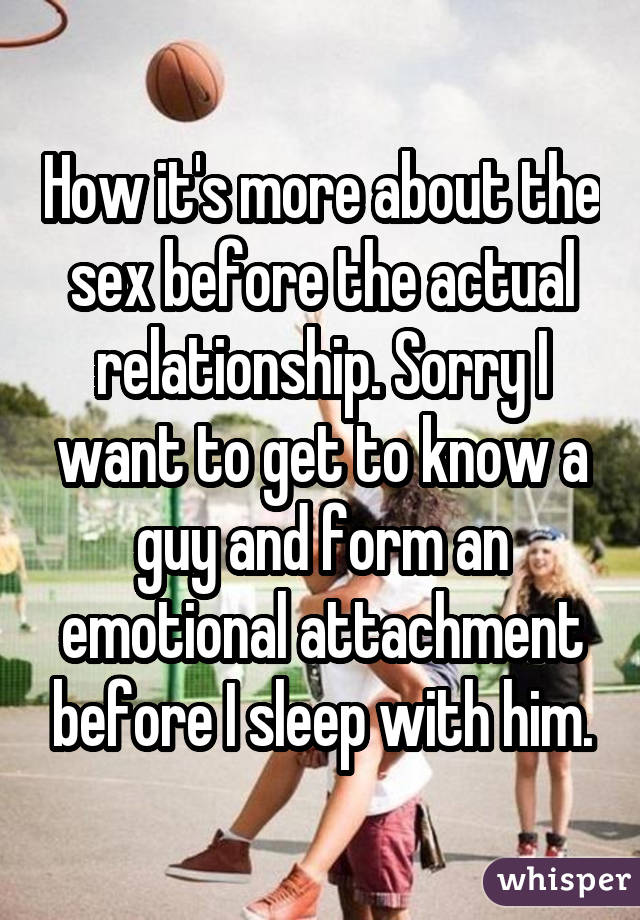 How it's more about the sex before the actual relationship. Sorry I want to get to know a guy and form an emotional attachment before I sleep with him.