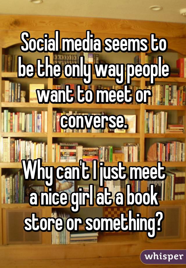 Social media seems to be the only way people want to meet or converse. Why can't I just meet a nice girl at a book store or something?