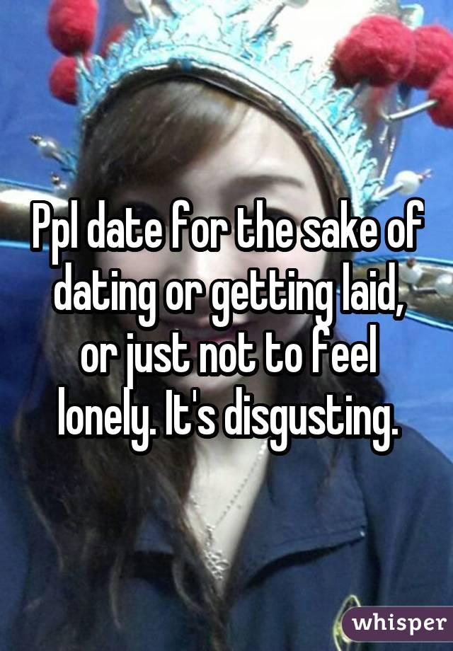 Ppl date for the sake of dating or getting laid, or just not to feel lonely. It's disgusting.