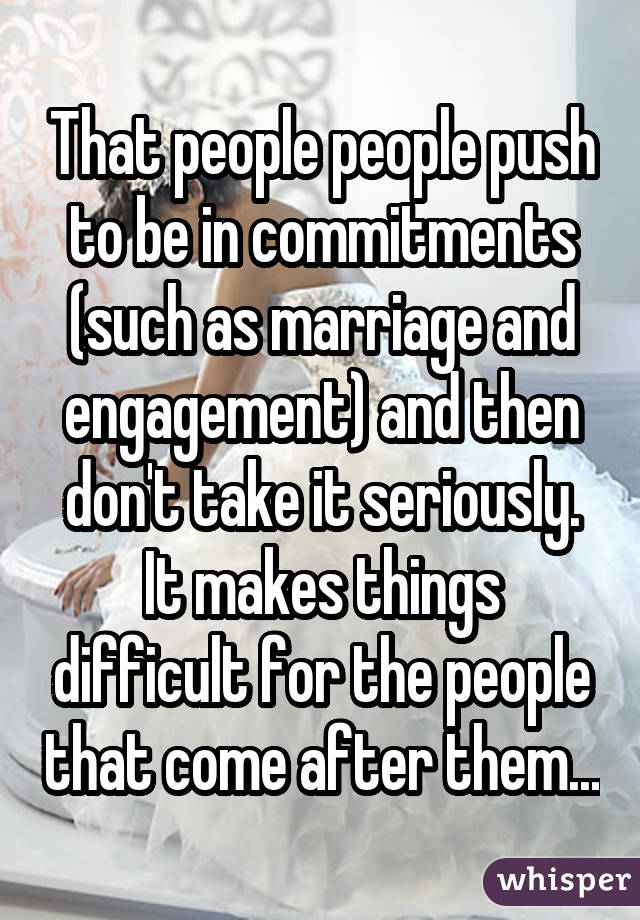 That people people push to be in commitments (such as marriage and engagement) and then don't take it seriously. It makes things difficult for the people that come after them...