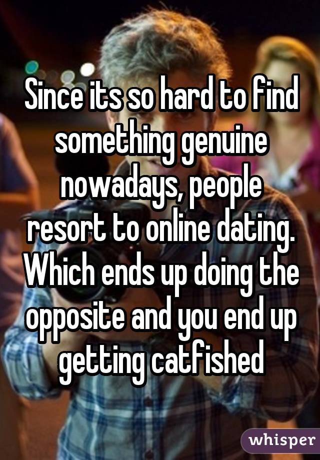 Since its so hard to find something genuine nowadays, people resort to online dating. Which ends up doing the opposite and you end up getting catfished