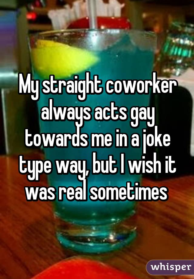 My straight coworker always acts gay towards me in a joke type way, but I wish it was real sometimes 