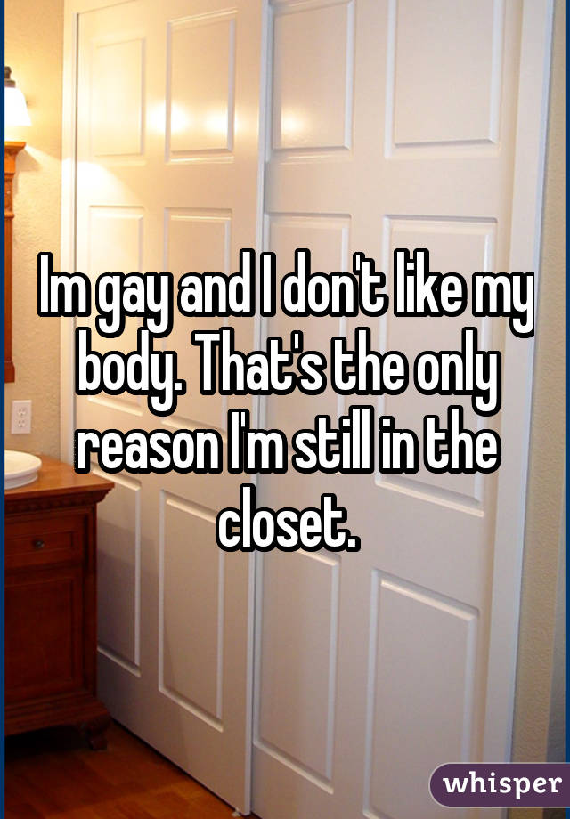 Im gay and I don't like my body. That's the only reason I'm still in the closet.
