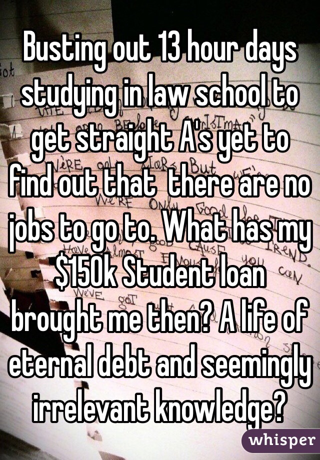 Busting out 13 hour days studying in law school to get straight A's yet to find out that  there are no jobs to go to. What has my $150k Student loan brought me then? A life of eternal debt and seemingly irrelevant knowledge?