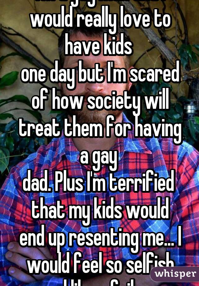 I'm a gay man and I would really love to have kids  one day but I'm scared of how society will treat them for having a gay  dad. Plus I'm terrified  that my kids would end up resenting me... I would feel so selfish and like a failure