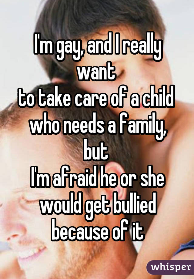 I'm gay, and I really want  to take care of a child  who needs a family, but  I'm afraid he or she would get bullied because of it