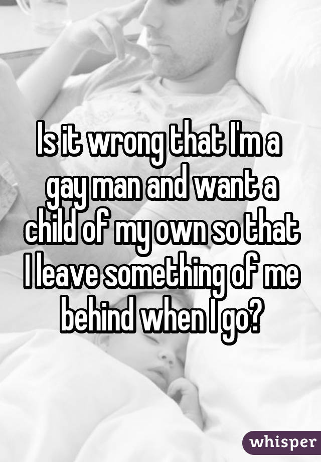 Is it wrong that I'm a  gay man and want a child of my own so that I leave something of me behind when I go?