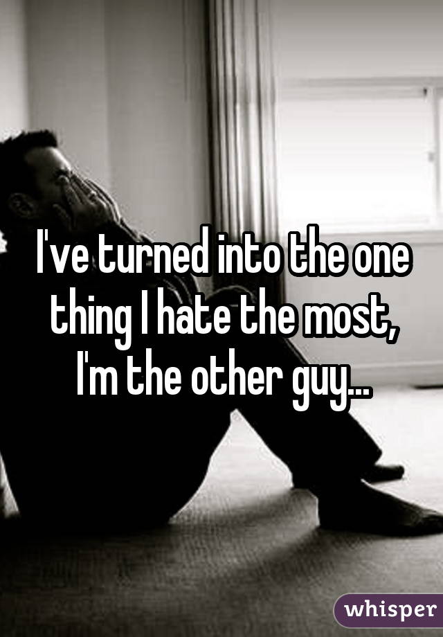 I've turned into the one thing I hate the most, I'm the other guy...