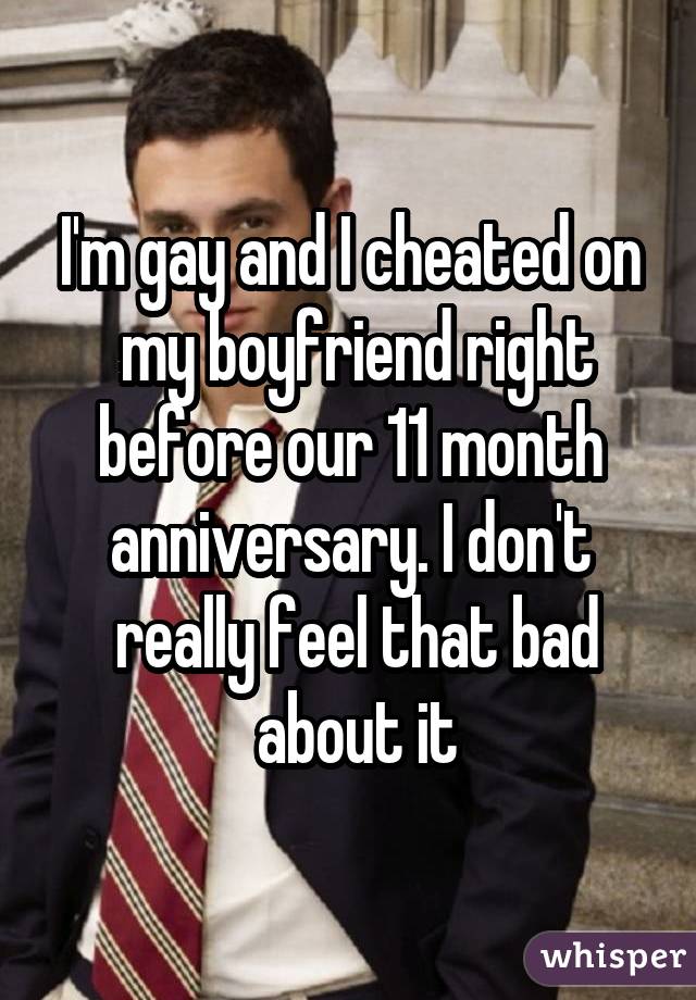I'm gay and I cheated on  my boyfriend right before our 11 month anniversary. I don't  really feel that bad  about it