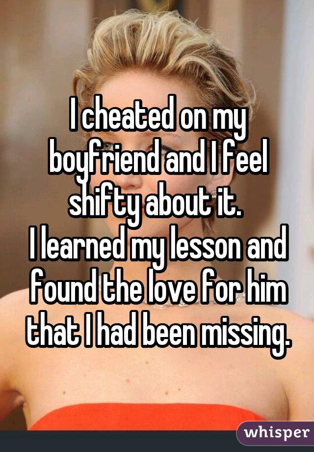 I cheated on my boyfriend and I feel shifty about it.  I learned my lesson and found the love for him that I had been missing.