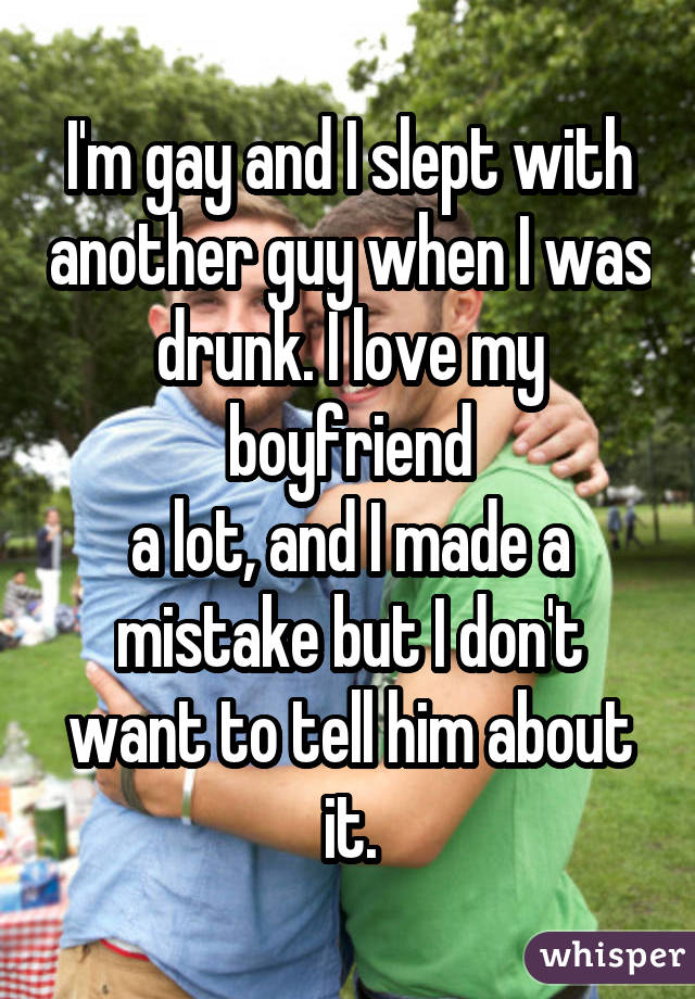 I'm gay and I slept with another guy when I was drunk. I love my boyfriend  a lot, and I made a  mistake but I don't want to tell him about it.