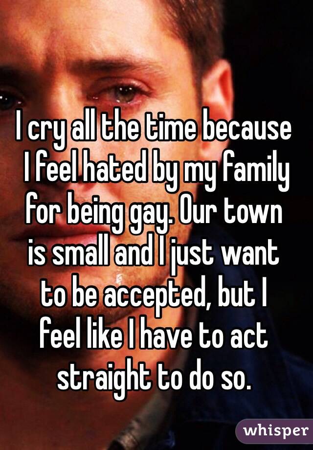 I cry all the time because  I feel hated by my family for being gay. Our town  is small and I just want  to be accepted, but I  feel like I have to act straight to do so.
