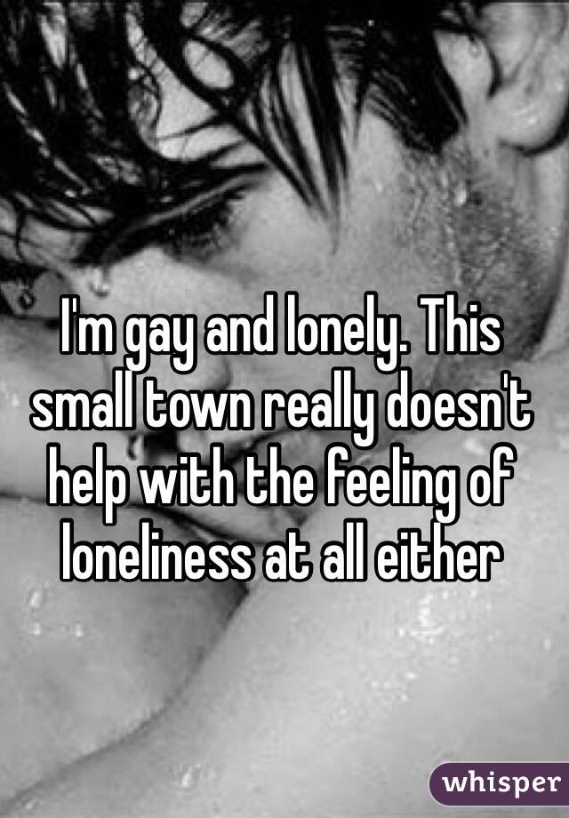 I'm gay and lonely. This small town really doesn't help with the feeling of loneliness at all either 