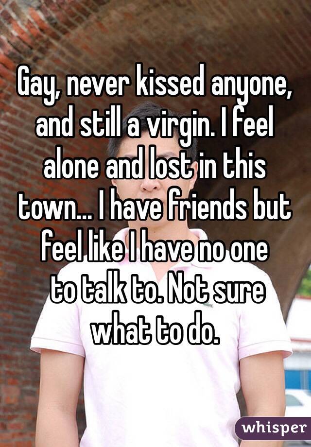 Gay, never kissed anyone, and still a virgin. I feel  alone and lost in this town... I have friends but feel like I have no one  to talk to. Not sure  what to do.