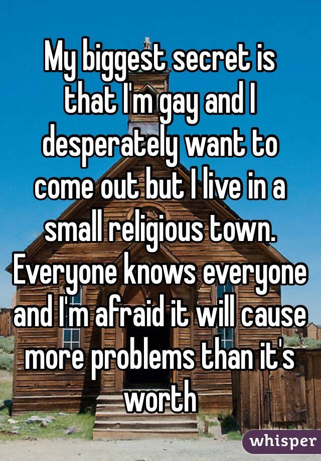 My biggest secret is  that I'm gay and I desperately want to  come out but I live in a small religious town. Everyone knows everyone and I'm afraid it will cause more problems than it's worth