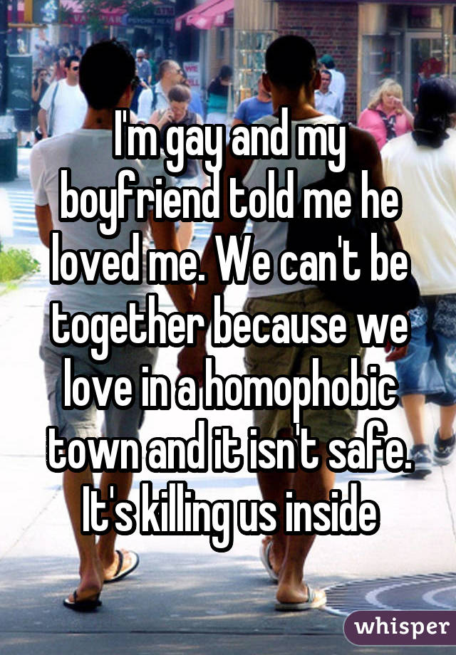 I'm gay and my boyfriend told me he loved me. We can't be together because we love in a homophobic town and it isn't safe. It's killing us inside