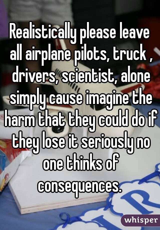 Realistically please leave all airplane pilots, truck , drivers, scientist, alone simply cause imagine the harm that they could do if they lose it seriously no one thinks of consequences. 