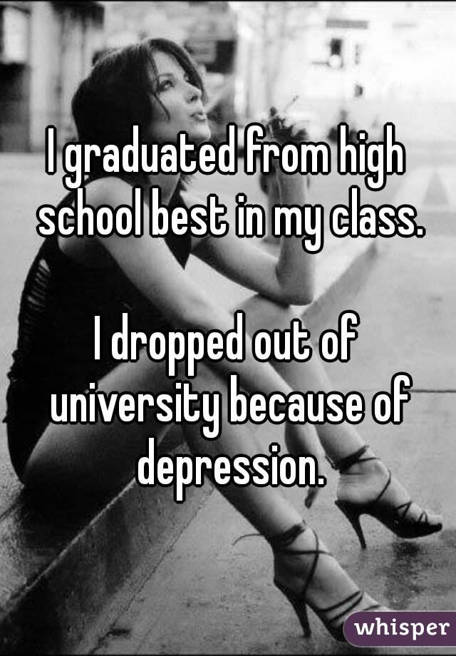 I graduated from high school best in my class. I dropped out of university because of depression.