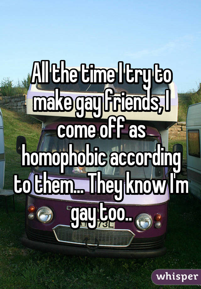 All the time I try to make gay friends, I come off as homophobic according to them... They know I'm gay too..