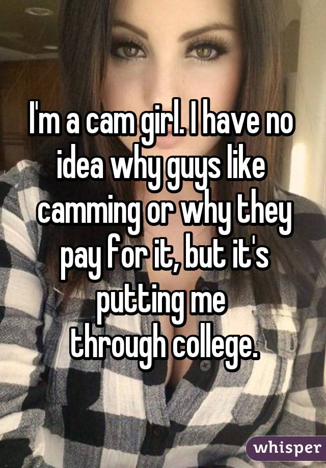 I'm a cam girl. I have no  idea why guys like  camming or why they pay for it, but it's putting me  through college.