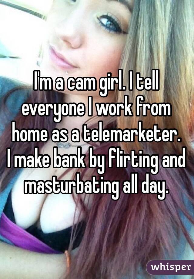 I'm a cam girl. I tell everyone I work from home as a telemarketer.  I make bank by flirting and masturbating all day.