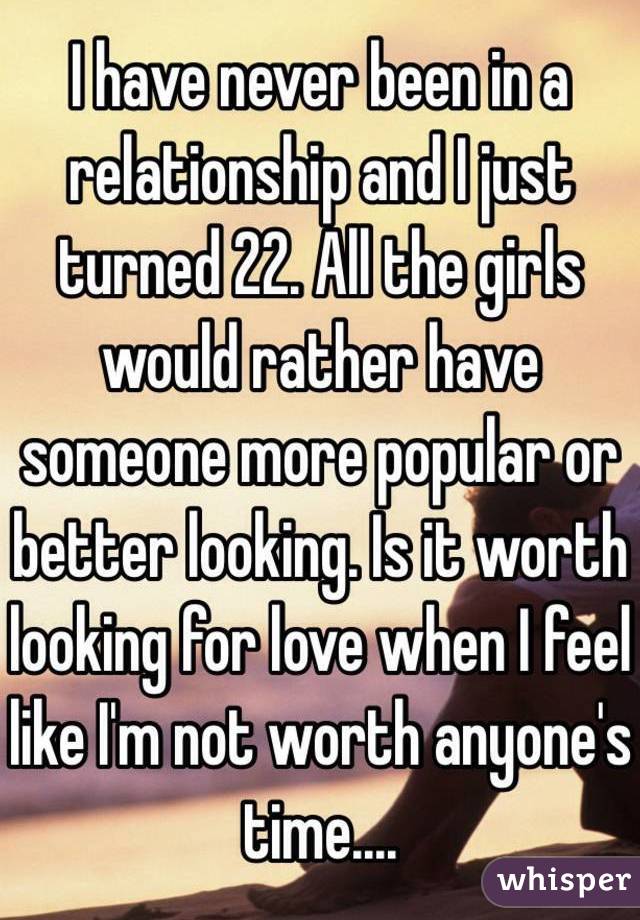 I have never been in a relationship and I just turned 22. All the girls would rather have someone more popular or better looking. Is it worth looking for love when I feel like I'm not worth anyone's time....
