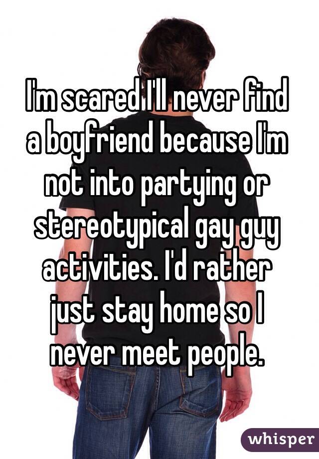 I'm scared I'll never find  a boyfriend because I'm  not into partying or stereotypical gay guy activities. I'd rather  just stay home so I  never meet people.